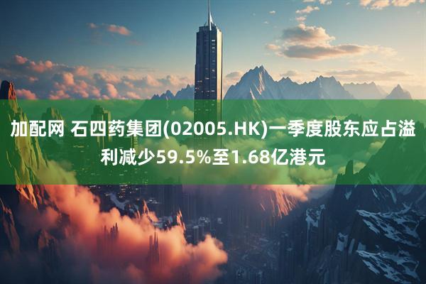 加配网 石四药集团(02005.HK)一季度股东应占溢利减少59.5%至1.68亿港元