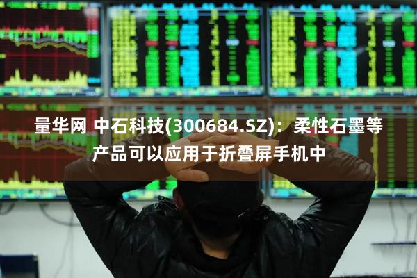 量华网 中石科技(300684.SZ)：柔性石墨等产品可以应用于折叠屏手机中