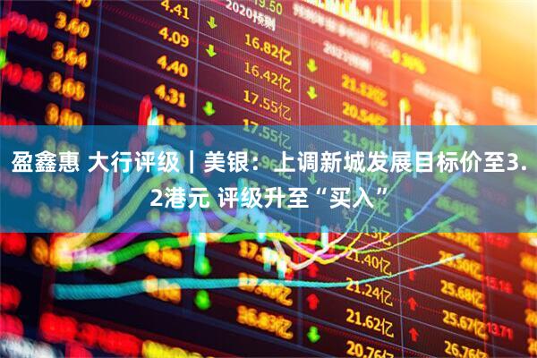 盈鑫惠 大行评级｜美银：上调新城发展目标价至3.2港元 评级升至“买入”