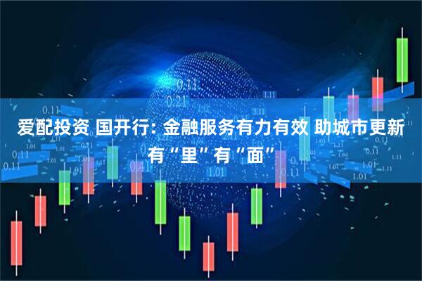 爱配投资 国开行: 金融服务有力有效 助城市更新有“里”有“面”