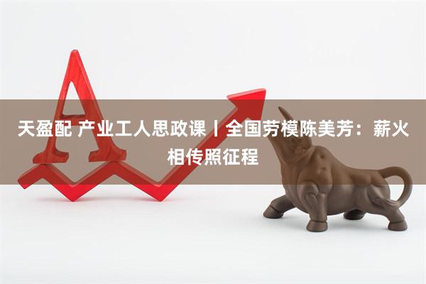 天盈配 产业工人思政课丨全国劳模陈美芳：薪火相传照征程