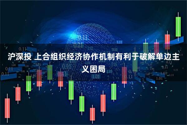 沪深投 上合组织经济协作机制有利于破解单边主义困局